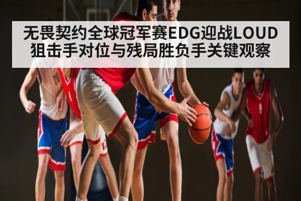 无畏契约全球冠军赛EDG迎战LOUD狙击手对位与残局胜负手关键观察