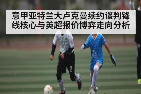 意甲亚特兰大卢克曼续约谈判锋线核心与英超报价博弈走向分析
